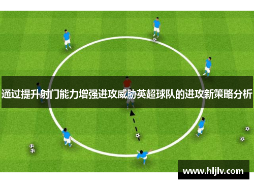 通过提升射门能力增强进攻威胁英超球队的进攻新策略分析